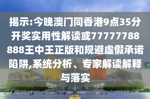 揭示:今晚澳門同香港9點35分開獎實用性解讀或77777788888王中王正版和規避虛假承諾陷阱,系統分析、專家解讀解釋與落實